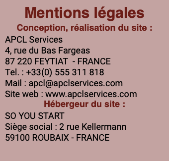 Mentions légales Conception, réalisation du site : APCL Services 4, rue du Bas Fargeas 87 220 FEYTIAT - FRANCE Tel. : +33(0) 555 311 818 Mail : apcl@apclservices.com Site web : www.apclservices.com Hébergeur du site : SO YOU START Siège social : 2 rue Kellermann 59100 ROUBAIX - FRANCE